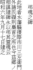 　弔魂之碑

此地者水藩騒擾際市川三左衛門
外諸氏磔刑梟首之所也今茲郷ノ
相謀建碑永以弔其霊魂云
昭和六年九月十七日建之