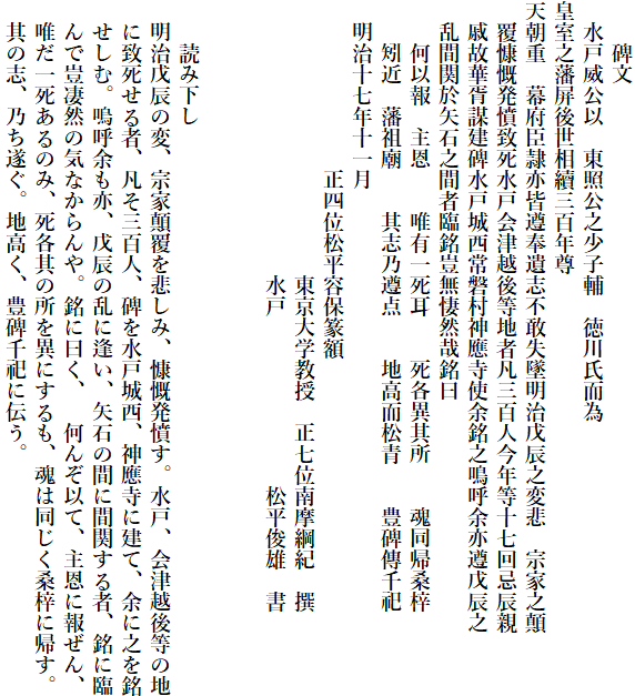 　　碑文
　水戸威公以　東照公之少子輔　徳川氏而為　
皇室之藩屏後世相續三百年尊
天朝重　幕府臣隷亦皆遵奉遺志不敢失墜明治戊辰之変悲　宗家之顛
　覆慷慨発憤致死水戸会津越後等地者凡三百人今年等十七回忌辰親
　戚故華胥謀建碑水戸城西常磐村神應寺使余銘之鳴呼余亦遵戊辰之
　乱間関於矢石之間者臨銘豈無悽然哉銘曰
　　何以報　主恩　　唯有一死耳　　死各異其所　　魂同帰桑梓
　　矧近　藩祖廟　　其志乃遵点　　地高而松青　　豊碑傳千祀
　明治十七年十一月
　　　　　　　　正四位松平容保篆額
　　　　　　　　　　　　　東京大学教授　正七位南摩綱紀　撰
　　　　　　　　　　　　　水戸　　　　　　　　松平俊雄　書


　　読み下し
　明治戊辰の変、宗家顛覆を悲しみ、慷慨発憤す。水戸、会津越後等の地
　に致死せる者、凡そ三百人、碑を水戸城西、神應寺に建て、余に之を銘
　せしむ。嗚呼余も亦、戊辰の乱に逢い、矢石の間に間関する者、銘に臨
　んで豈凄然の気なからんや。銘に曰く、　何んぞ以て、主恩に報ぜん、
　唯だ一死あるのみ、死各其の所を異にするも、魂は同じく桑梓に帰す。
　其の志、乃ち遂ぐ。地高く、豊碑千祀に伝う。